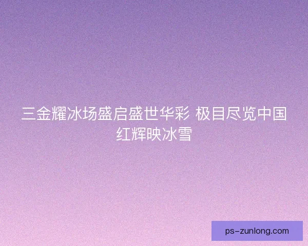 三金耀冰场盛启盛世华彩 极目尽览中国红辉映冰雪