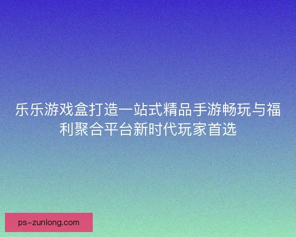 乐乐游戏盒打造一站式精品手游畅玩与福利聚合平台新时代玩家首选