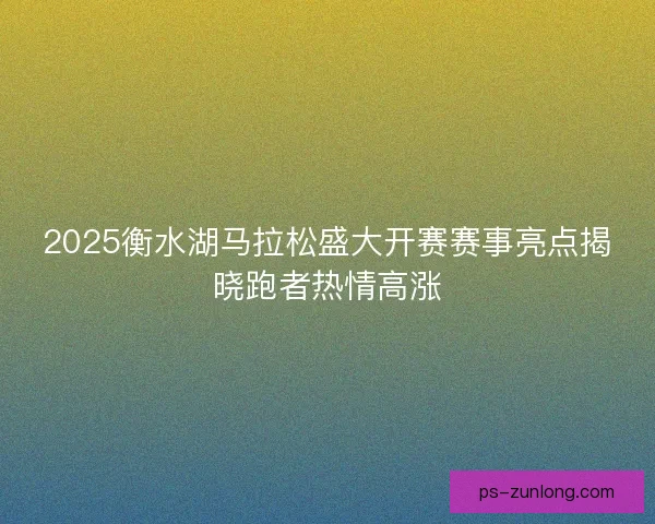 2025衡水湖马拉松盛大开赛赛事亮点揭晓跑者热情高涨