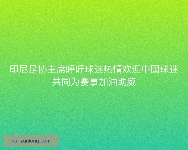 印尼足协主席呼吁球迷热情欢迎中国球迷共同为赛事加油助威